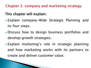 This chapter will explain:
 Explain company-Wide Strategic Planning and
its four steps.
 Discuss how to design business portfolios and
develop growth strategies.
 Explain marketing’s role in strategic planning
and how marketing works with its partners to
create and deliver customer value.
 