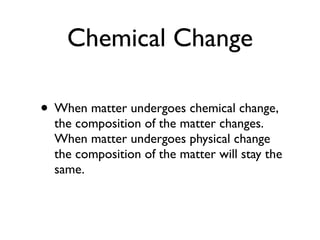 Chemical Change

• When matter undergoes chemical change,
  the composition of the matter changes.
  When matter undergoes physical change
  the composition of the matter will stay the
  same.
 