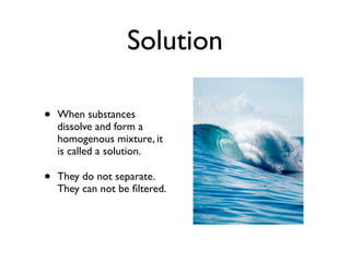 Solution

•   When substances
    dissolve and form a
    homogenous mixture, it
    is called a solution.

•   They do not separate.
    They can not be ﬁltered.
 