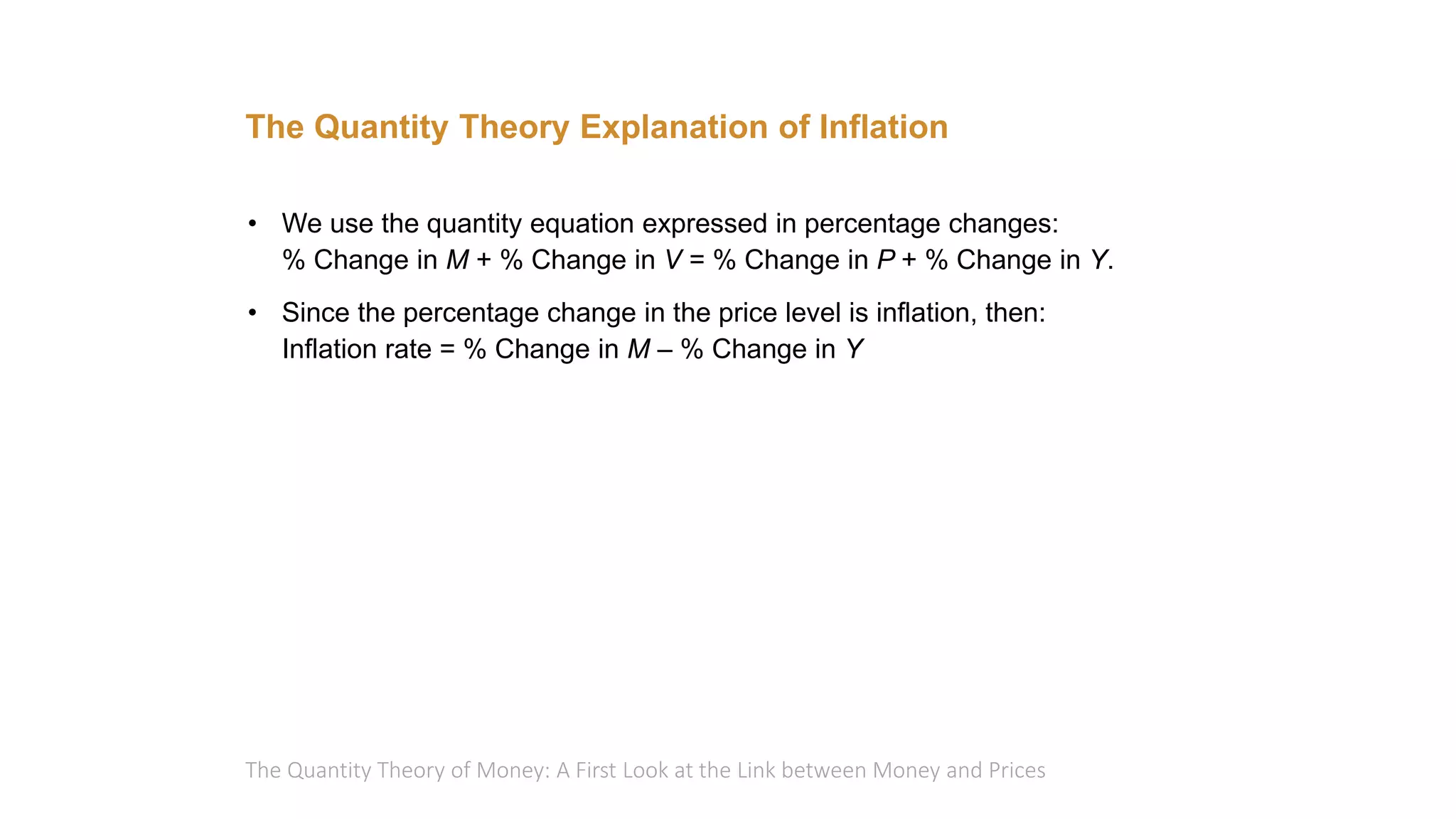 The Quantity Theory of Money: A First Look at the Link between Money and Prices
The Quantity Theory Explanation of Inflation
• We use the quantity equation expressed in percentage changes:
% Change in M + % Change in V = % Change in P + % Change in Y.
• Since the percentage change in the price level is inflation, then:
Inflation rate = % Change in M – % Change in Y
 