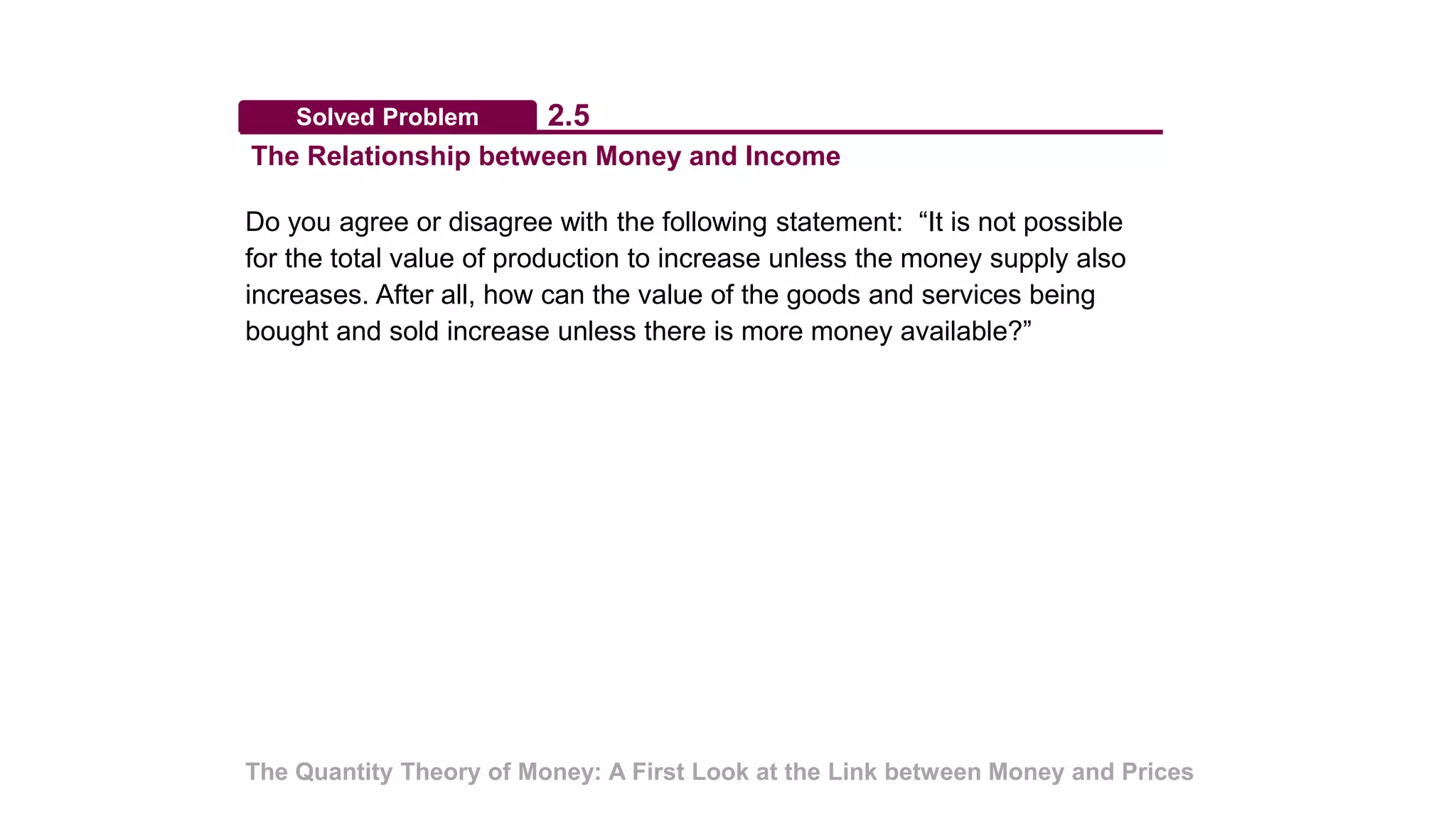 Solved Problem
The Relationship between Money and Income
2.5
The Quantity Theory of Money: A First Look at the Link between Money and Prices
Do you agree or disagree with the following statement: “It is not possible
for the total value of production to increase unless the money supply also
increases. After all, how can the value of the goods and services being
bought and sold increase unless there is more money available?”
 