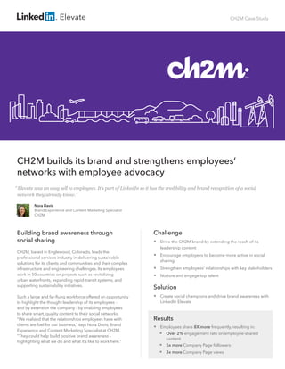 CH2M Case Study
CH2M builds its brand and strengthens employees’
networks with employee advocacy
Building brand awareness through
social sharing
CH2M, based in Englewood, Colorado, leads the
professional services industry in delivering sustainable
solutions for its clients and communities and their complex
infrastructure and engineering challenges. Its employees
work in 50 countries on projects such as revitalizing
urban waterfronts, expanding rapid-transit systems, and
supporting sustainability initiatives.
Such a large and far-flung workforce offered an opportunity
to highlight the thought leadership of its employees -
and by extension the company - by enabling employees
to share smart, quality content to their social networks.
“We realized that the relationships employees have with
clients are fuel for our business,” says Nora Davis, Brand
Experience and Content Marketing Specialist at CH2M.
“They could help build positive brand awareness –
highlighting what we do and what it’s like to work here.”
Challenge
 Drive the CH2M brand by extending the reach of its
leadership content
 Encourage employees to become more active in social
sharing
 Strengthen employees’ relationships with key stakeholders
 Nurture and engage top talent
Solution
 Create social champions and drive brand awareness with
LinkedIn Elevate
Results
 Employees share 8X more frequently, resulting in:
 Over 2% engagement rate on employee-shared 	
content
 	5x more Company Page followers
 3x more Company Page views
Nora Davis
Brand Experience and Content Marketing Specialist
CH2M
“Elevate was an easy sell to employees. It’s part of LinkedIn so it has the credibility and brand recognition of a social
network they already know.”
Elevate
 