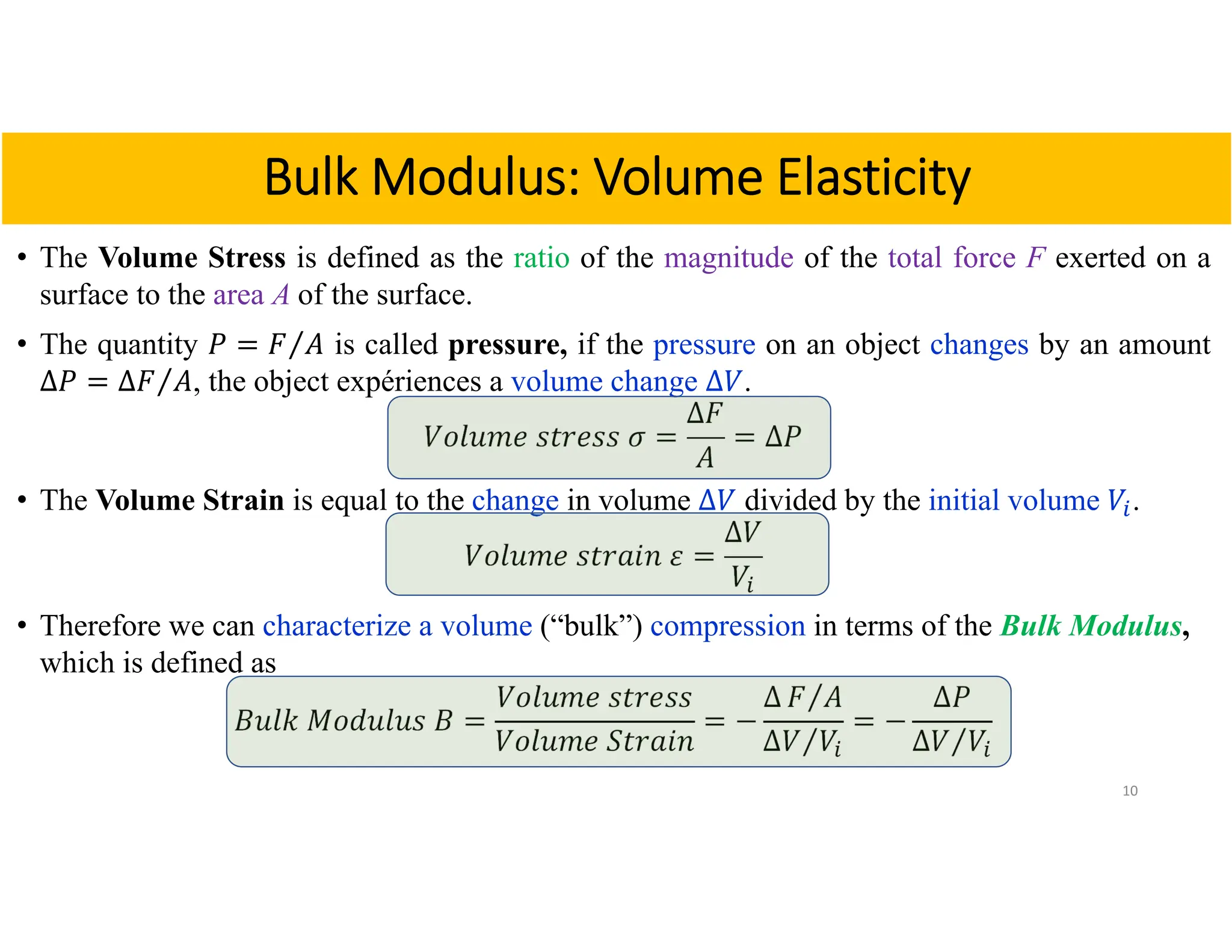 • The Volume Stress is defined as the ratio of the magnitude of the total force F exerted on a
surface to the area A of the surface.
• The quantity 𝑃 𝐹 𝐴
⁄ is called pressure, if the pressure on an object changes by an amount
∆𝑃 ∆𝐹 𝐴
⁄ , the object expériences a volume change ∆𝑉.
𝑉𝑜𝑙𝑢𝑚𝑒 𝑠𝑡𝑟𝑒𝑠𝑠 𝜎
∆𝐹
𝐴
∆𝑃
• The Volume Strain is equal to the change in volume ∆𝑉 divided by the initial volume 𝑉 .
𝑉𝑜𝑙𝑢𝑚𝑒 𝑠𝑡𝑟𝑎𝑖𝑛 𝜀
∆𝑉
𝑉
• Therefore we can characterize a volume (“bulk”) compression in terms of the Bulk Modulus,
which is defined as
𝐵𝑢𝑙𝑘 𝑀𝑜𝑑𝑢𝑙𝑢𝑠 𝐵
𝑉𝑜𝑙𝑢𝑚𝑒 𝑠𝑡𝑟𝑒𝑠𝑠
𝑉𝑜𝑙𝑢𝑚𝑒 𝑆𝑡𝑟𝑎𝑖𝑛
∆ 𝐹 𝐴
⁄
∆𝑉 𝑉
⁄
∆𝑃
∆𝑉 𝑉
⁄
10
Bulk Modulus: Volume Elasticity
 