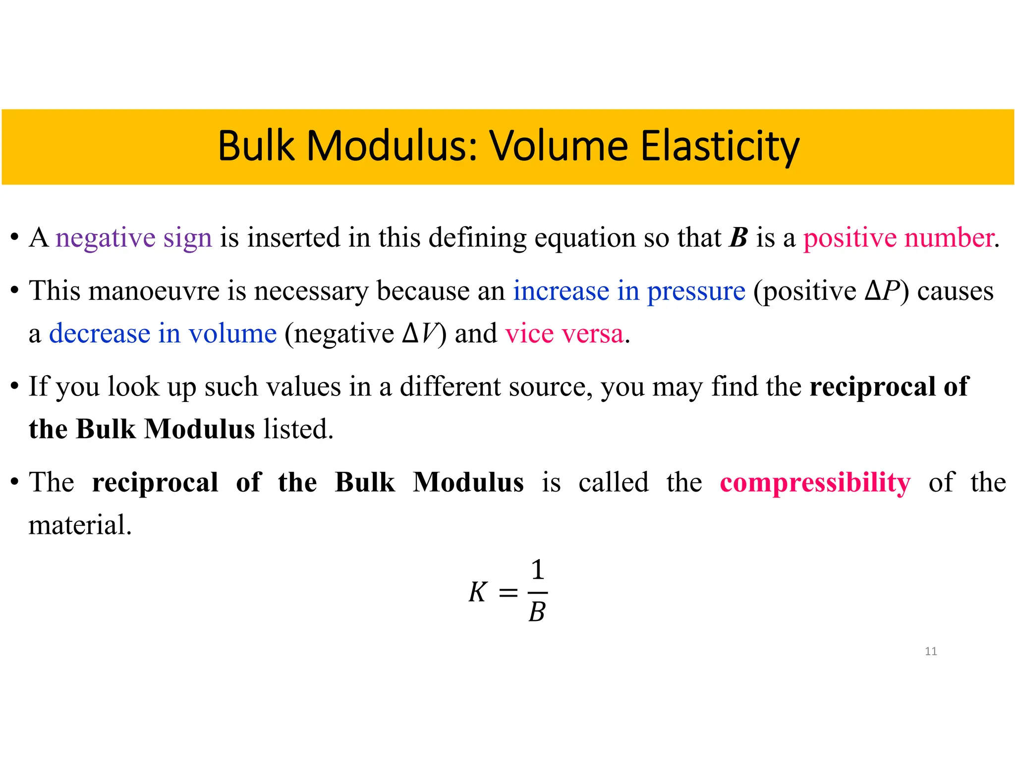• A negative sign is inserted in this defining equation so that B is a positive number.
• This manoeuvre is necessary because an increase in pressure (positive ∆P) causes
a decrease in volume (negative ∆V) and vice versa.
• If you look up such values in a different source, you may find the reciprocal of
the Bulk Modulus listed.
• The reciprocal of the Bulk Modulus is called the compressibility of the
material.
𝐾
1
𝐵
11
Bulk Modulus: Volume Elasticity
 
