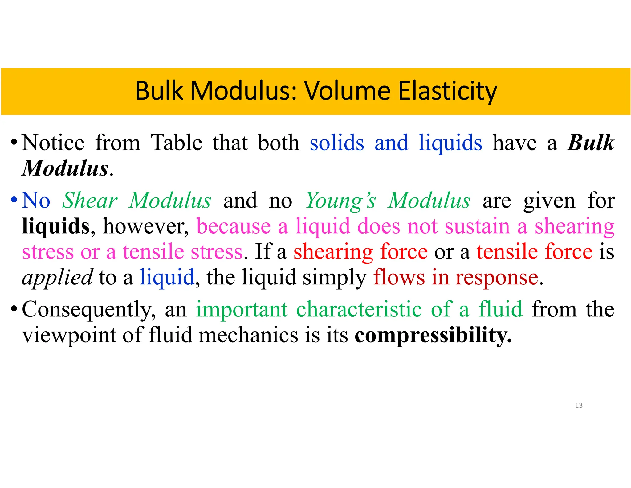 • Notice from Table that both solids and liquids have a Bulk
Modulus.
• No Shear Modulus and no Young’s Modulus are given for
liquids, however, because a liquid does not sustain a shearing
stress or a tensile stress. If a shearing force or a tensile force is
applied to a liquid, the liquid simply flows in response.
• Consequently, an important characteristic of a fluid from the
viewpoint of fluid mechanics is its compressibility.
13
Bulk Modulus: Volume Elasticity
 