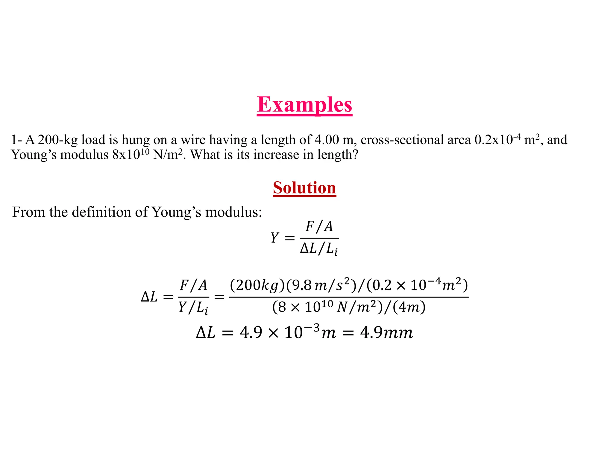 1- A 200-kg load is hung on a wire having a length of 4.00 m, cross-sectional area 0.2x10-4 m2, and
Young’s modulus 8x1010 N/m2. What is its increase in length?
Solution
From the definition of Young’s modulus:
𝑌
𝐹 𝐴
⁄
∆𝐿 𝐿
⁄
∆𝐿
𝐹 𝐴
⁄
𝑌 𝐿
⁄
200𝑘𝑔 9.8 𝑚 𝑠
⁄ 0.2 10 𝑚
⁄
8 10 𝑁 𝑚
⁄ 4𝑚
⁄
∆𝐿 4.9 10 𝑚 4.9𝑚𝑚
Examples
 