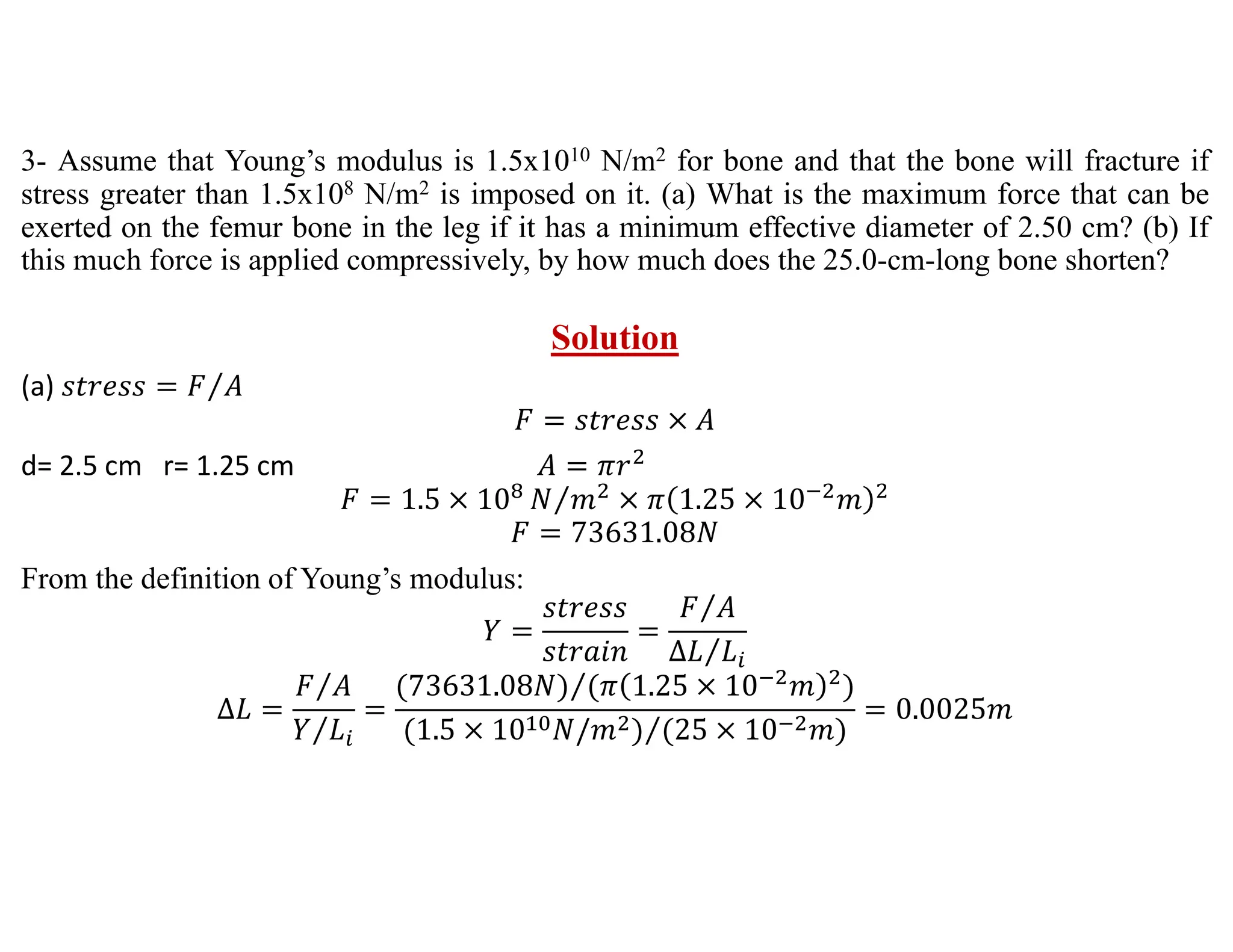 3- Assume that Young’s modulus is 1.5x1010 N/m2 for bone and that the bone will fracture if
stress greater than 1.5x108 N/m2 is imposed on it. (a) What is the maximum force that can be
exerted on the femur bone in the leg if it has a minimum effective diameter of 2.50 cm? (b) If
this much force is applied compressively, by how much does the 25.0-cm-long bone shorten?
Solution
(a) 𝑠𝑡𝑟𝑒𝑠𝑠 𝐹 𝐴
⁄
𝐹 𝑠𝑡𝑟𝑒𝑠𝑠 𝐴
d= 2.5 cm r= 1.25 cm 𝐴 𝜋𝑟
𝐹 1.5 10 𝑁 𝑚
⁄ 𝜋 1.25 10 𝑚
𝐹 73631.08𝑁
From the definition of Young’s modulus:
𝑌
𝑠𝑡𝑟𝑒𝑠𝑠
𝑠𝑡𝑟𝑎𝑖𝑛
𝐹 𝐴
⁄
∆𝐿 𝐿
⁄
∆𝐿
𝐹 𝐴
⁄
𝑌 𝐿
⁄
73631.08𝑁 𝜋 1.25 10 𝑚
⁄
1.5 10 𝑁/𝑚 25 10 𝑚
⁄
0.0025𝑚
 