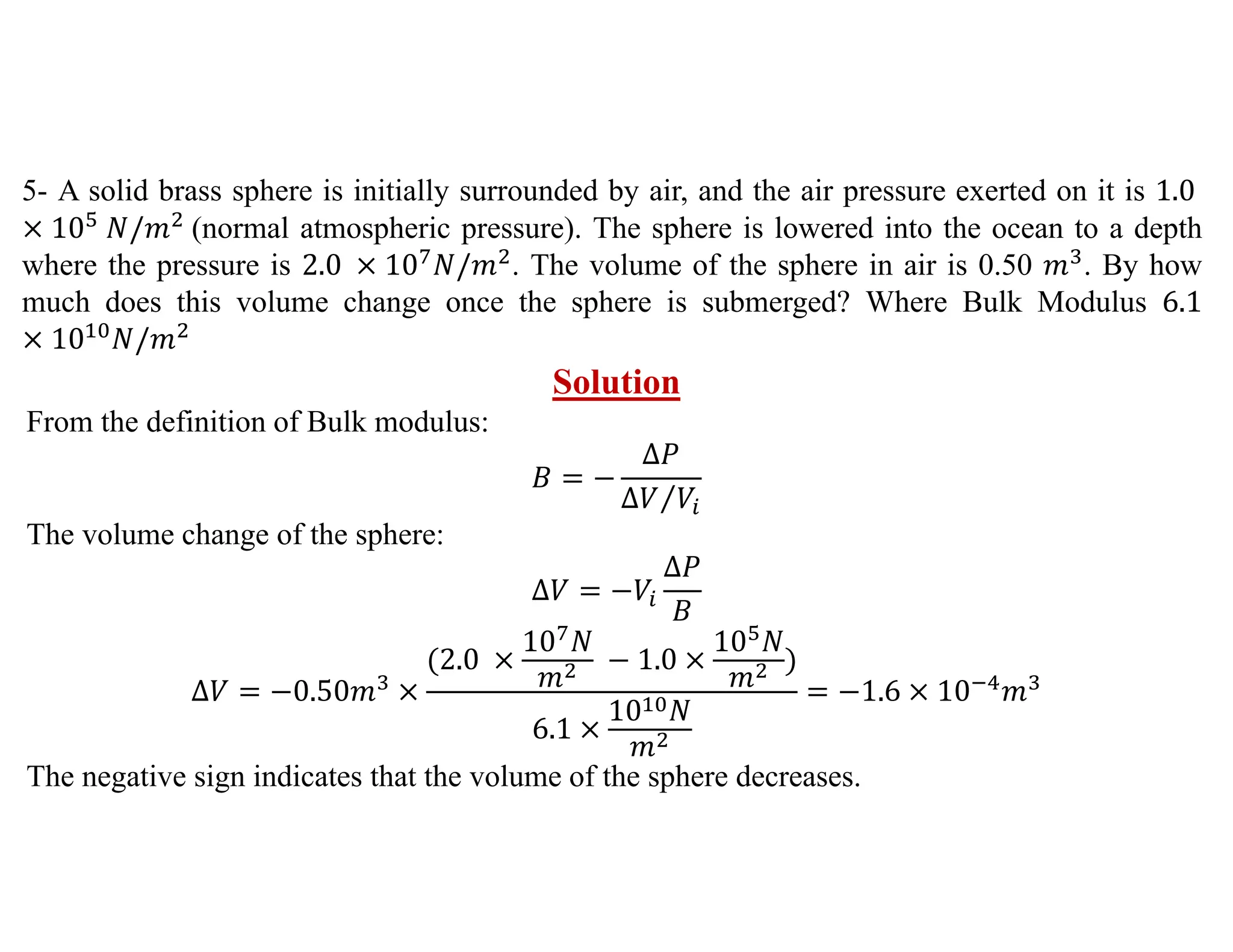 5- A solid brass sphere is initially surrounded by air, and the air pressure exerted on it is 1.0
10 𝑁/𝑚 (normal atmospheric pressure). The sphere is lowered into the ocean to a depth
where the pressure is 2.0 10 𝑁/𝑚 . The volume of the sphere in air is 0.50 𝑚 . By how
much does this volume change once the sphere is submerged? Where Bulk Modulus 6.1
10 𝑁/𝑚
Solution
From the definition of Bulk modulus:
𝐵
∆𝑃
∆𝑉 𝑉
⁄
The volume change of the sphere:
∆𝑉 𝑉
∆𝑃
𝐵
∆𝑉 0.50𝑚
2.0
10 𝑁
𝑚
1.0
10 𝑁
𝑚
6.1
10 𝑁
𝑚
1.6 10 𝑚
The negative sign indicates that the volume of the sphere decreases.
 