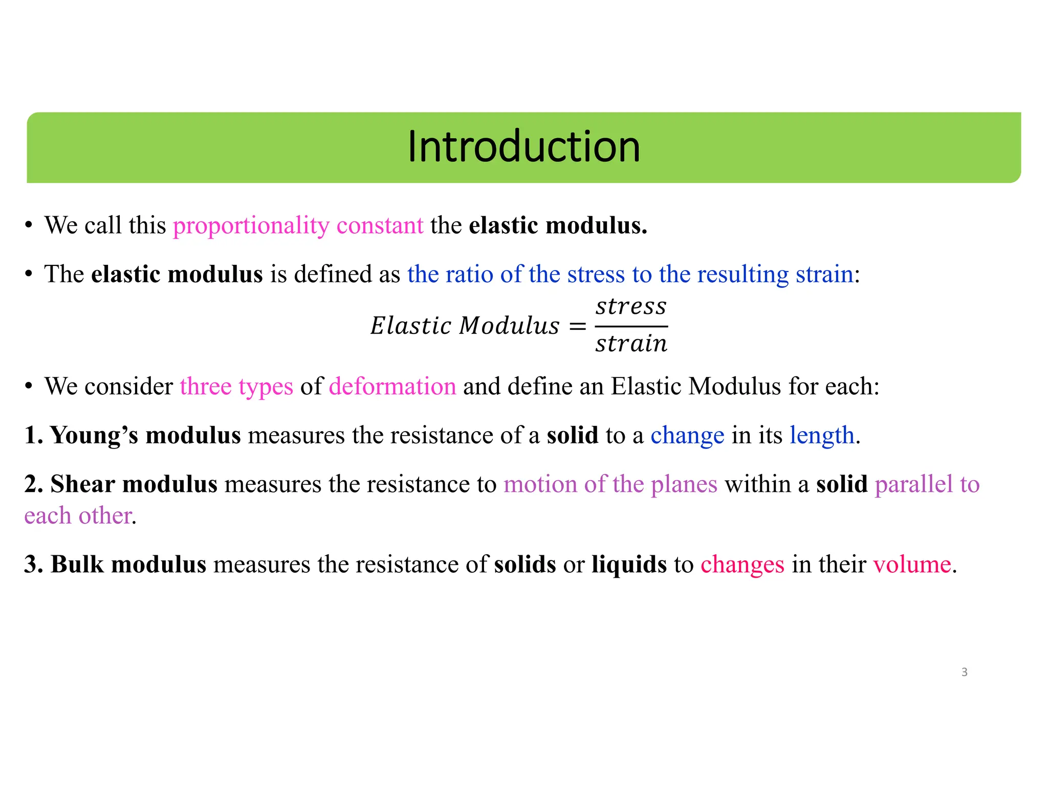 • We call this proportionality constant the elastic modulus.
• The elastic modulus is defined as the ratio of the stress to the resulting strain:
𝐸𝑙𝑎𝑠𝑡𝑖𝑐 𝑀𝑜𝑑𝑢𝑙𝑢𝑠
𝑠𝑡𝑟𝑒𝑠𝑠
𝑠𝑡𝑟𝑎𝑖𝑛
• We consider three types of deformation and define an Elastic Modulus for each:
1. Young’s modulus measures the resistance of a solid to a change in its length.
2. Shear modulus measures the resistance to motion of the planes within a solid parallel to
each other.
3. Bulk modulus measures the resistance of solids or liquids to changes in their volume.
3
Introduction
 