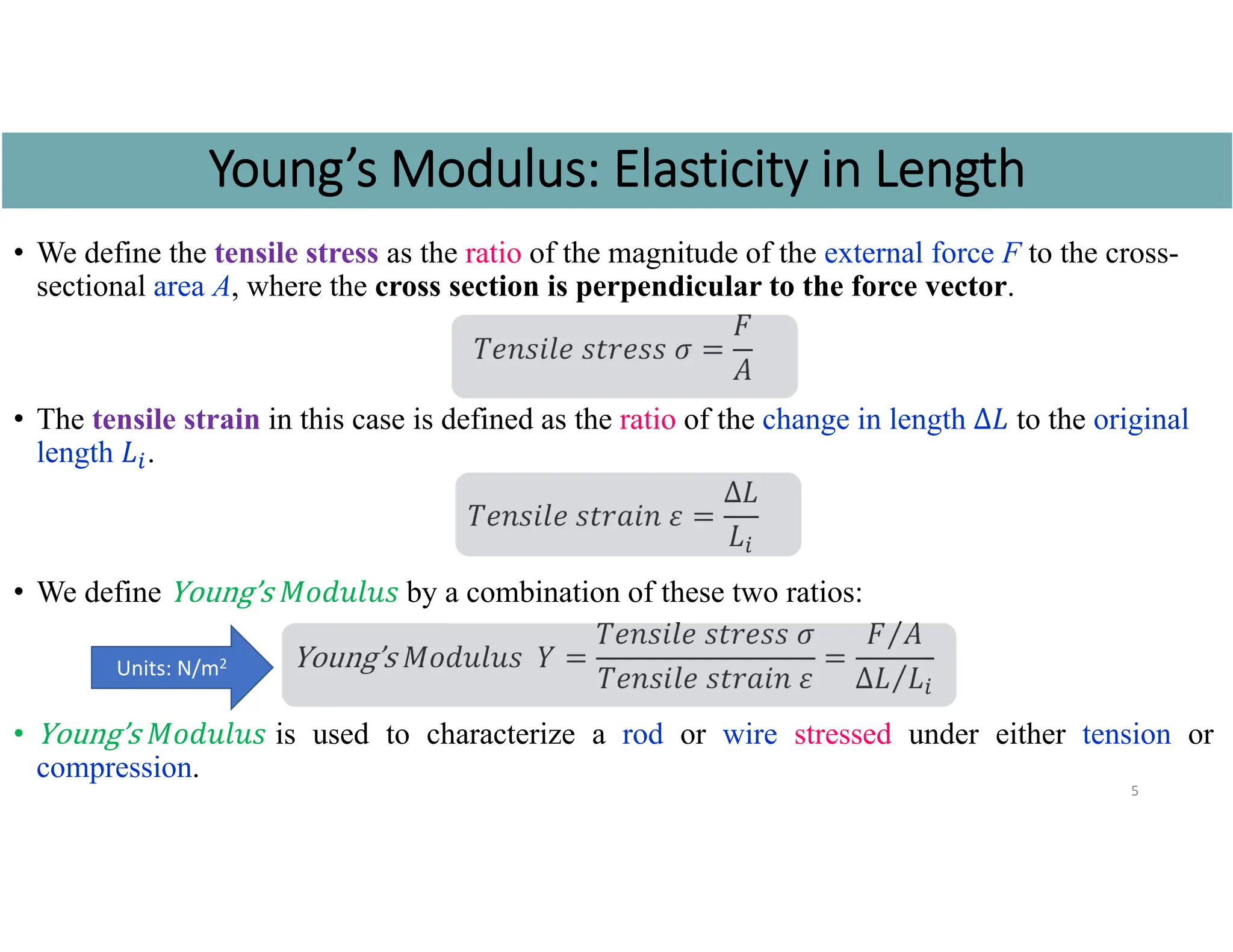 • We define the tensile stress as the ratio of the magnitude of the external force F to the cross-
sectional area A, where the cross section is perpendicular to the force vector.
𝑇𝑒𝑛𝑠𝑖𝑙𝑒 𝑠𝑡𝑟𝑒𝑠𝑠 𝜎
𝐹
𝐴
• The tensile strain in this case is defined as the ratio of the change in length ∆𝐿 to the original
length 𝐿 .
𝑇𝑒𝑛𝑠𝑖𝑙𝑒 𝑠𝑡𝑟𝑎𝑖𝑛 𝜀
∆𝐿
𝐿
• We define Young’s 𝑀𝑜𝑑𝑢𝑙𝑢𝑠 by a combination of these two ratios:
Young’s 𝑀𝑜𝑑𝑢𝑙𝑢𝑠 𝑌
𝑇𝑒𝑛𝑠𝑖𝑙𝑒 𝑠𝑡𝑟𝑒𝑠𝑠 𝜎
𝑇𝑒𝑛𝑠𝑖𝑙𝑒 𝑠𝑡𝑟𝑎𝑖𝑛 𝜀
𝐹 𝐴
⁄
∆𝐿 𝐿
⁄
• Young’s 𝑀𝑜𝑑𝑢𝑙𝑢𝑠 is used to characterize a rod or wire stressed under either tension or
compression.
5
Young’s Modulus: Elasticity in Length
Units: N/m2
 