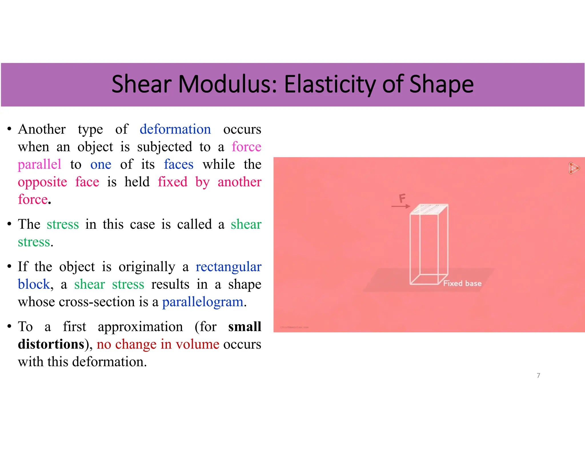 • Another type of deformation occurs
when an object is subjected to a force
parallel to one of its faces while the
opposite face is held fixed by another
force.
• The stress in this case is called a shear
stress.
• If the object is originally a rectangular
block, a shear stress results in a shape
whose cross-section is a parallelogram.
• To a first approximation (for small
distortions), no change in volume occurs
with this deformation.
7
Shear Modulus: Elasticity of Shape
 