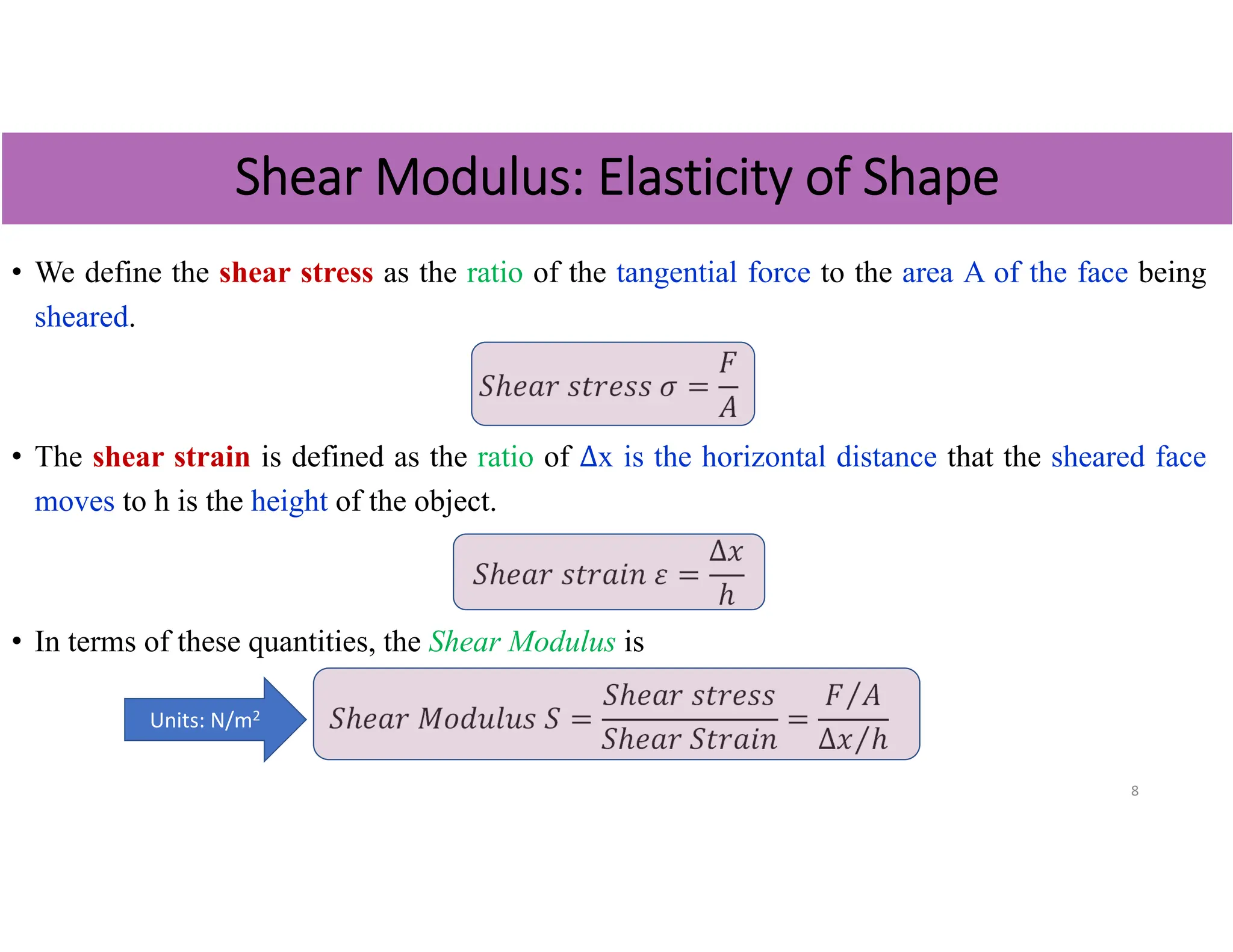 • We define the shear stress as the ratio of the tangential force to the area A of the face being
sheared.
𝑆ℎ𝑒𝑎𝑟 𝑠𝑡𝑟𝑒𝑠𝑠 𝜎
𝐹
𝐴
• The shear strain is defined as the ratio of ∆x is the horizontal distance that the sheared face
moves to h is the height of the object.
𝑆ℎ𝑒𝑎𝑟 𝑠𝑡𝑟𝑎𝑖𝑛 𝜀
∆𝑥
ℎ
• In terms of these quantities, the Shear Modulus is
𝑆ℎ𝑒𝑎𝑟 𝑀𝑜𝑑𝑢𝑙𝑢𝑠 𝑆
𝑆ℎ𝑒𝑎𝑟 𝑠𝑡𝑟𝑒𝑠𝑠
𝑆ℎ𝑒𝑎𝑟 𝑆𝑡𝑟𝑎𝑖𝑛
𝐹 𝐴
⁄
∆𝑥 ℎ
⁄
8
Shear Modulus: Elasticity of Shape
Units: N/m2
 