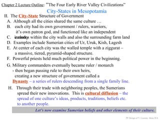 Chapter 2 Lecture Outline: “The Four Early River Valley Civilizations”
City-States in Mesopotamia
II. The City-State Structure of Government
A. Although all the cities shared the same culture …
B. each city had its own government / rulers, warriors,
it’s own patron god, and functioned like an independent
countryC. includes within the city walls and also the surrounding farm land
D. Examples include Sumerian cities of Ur, Uruk, Kish, Lagesh
E. At center of each city was the walled temple with a ziggurat –
a massive, tiered, pyramid-shaped structure.
PP Design of T. Loessin; Akins H.S.
F. Powerful priests held much political power in the beginning.
G. Military commanders eventually became ruler / monarch
- then began passing rule to their own heirs,
creating a new structure of government called a
Dynasty – a series of rulers descending from a single family line.
H. Through their trade with neighboring peoples, the Sumerians
spread their new innovations. This is cultural diffusion – the
spread of one culture’s ideas, products, traditions, beliefs etc.
to another people.
Let’s now examine Sumerian beliefs and other elements of their culture.
 