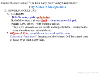 Chapter 2 Lecture Outline: “The Four Early River Valley Civilizations”
City-States in Mesopotamia
III. SUMERIAN CULTURE
A. RELIGION
1. Belief in many gods - polytheism
God of the clouds / air was Enlil – the most powerful god.
(Nearly 3,000 others – with human qualities.
They were viewed as often hostile and unpredictable – similar to the
natural environment around them.)
2. Gilgamesh Epic, one of the earliest works of literature.
Contains a “flood story” that predates the Hebrew Old Testament story
of Noah by at least 2,000 years.
PP Design of T. Loessin; Akins H.S.
 