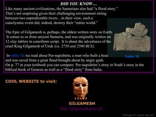 GILGAMESH
Great website to visit: http://gilgamesh.psnc.pl/
COOL WEBSITE to visit:
PP Design of T. Loessin; Akins H.S.
DID YOU KNOW…
Like many ancient civilizations, the Sumerians also had “a flood story.”
That’s not surprising given their challenging environment sitting
between two unpredictable rivers…in their view, such a
cataclysmic event did, indeed, destroy their “entire world.”
The Epic of Gilgamesh is, perhaps, the oldest written story on Earth.
It comes to us from ancient Sumeria, and was originally written on
12 clay tablets in cuneiform script. It is about the adventures of the
cruel King Gilgamesh of Uruk (ca. 2750 and 2500 BCE).
In tablet XI we read about Per-napishtim, a man who built a boat
and was saved from a great flood brought about by angry gods.
On p. 77 in your textbook you can compare Per-napishtim’s story to Noah’s story in the
biblical book of Genesis as well as a “flood story” from India.
Tablet XI
 