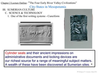 Chapter 2 Lecture Outline: “The Four Early River Valley Civilizations”
City-States in Mesopotamia
III. SUMERIAN CULTURE
C. SCIENCE & TECHNOLOGY
1. One of the first writing systems - Cuneiform
Cylinder seals and their ancient impressions on
administrative documents and locking devices are
our richest source for a range of meaningful subject matters.
A wealth of these have been discovered at Sumerian sites. *
PP Design of T. Loessin; Akins H.S.
 