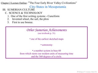 Chapter 2 Lecture Outline: “The Four Early River Valley Civilizations”
City-States in Mesopotamia
III. SUMERIAN CULTURE
C. SCIENCE & TECHNOLOGY
1. One of the first writing systems - Cuneiform
PP Design of T. Loessin; Akins H.S.
2. Invented wheel, the sail, the plow
3. First to use bronze.
Other Sumerian Achievements
(see textbook p. 31)
• one of the earliest sketched maps
• astronomy
• a number system in base 60
from which stems our modern units of measuring time
and the 360 degrees of a circle.
 