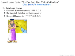 Chapter 2 Lecture Outline: “The Four Early River Valley Civilizations”
City-States in Mesopotamia
C. Babylonian Empire
1. Overtook Sumerians around 2,000 B.C.E.
2. Built captial, Babylon, on Euphrates river
PP Design of T. Loessin; Akins H.S.
3. Reign of Hammurabi [1792-1750 B.C.E.]
 