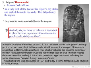 3. Reign of Hammurabi
a. Famous Code of Law
A total of 282 laws are etched on this 7 ft. 5 in. tall black basalt pillar (stele). The top
portion, shown here, depicts Hammurabi with Shamash, the sun god. Shamash is
presenting to Hammurabi a staff and ring, which symbolize the power to administer
the law. Although Hammurabi's Code is not the first code of laws (the first records
date four centuries earlier), it is the best preserved legal document reflecting the
social structure of Babylon during Hammurabi's rule.
This amazing find was discovered in 1901 and today is in the famous Louvre Museum
in Paris, France.
• he wisely took all the laws of the region’s city-states
and unified them into one code. This helped unify
the region.
• Engraved in stone, erected all over the empire.
Why do you think Hammurabi thought it
important to place all the cities within his
Empire under the same uniform code of laws?
And why do you think he believed it important
to place the laws in prominent locations so the
people could visibly see them?
PP Design of T. Loessin; Akins H.S.
 