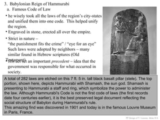 3. Babylonian Reign of Hammurabi
a. Famous Code of Law
A total of 282 laws are etched on this 7 ft. 5 in. tall black basalt pillar (stele). The top
portion, shown here, depicts Hammurabi with Shamash, the sun god. Shamash is
presenting to Hammurabi a staff and ring, which symbolize the power to administer
the law. Although Hammurabi's Code is not the first code of laws (the first records
date four centuries earlier), it is the best preserved legal document reflecting the
social structure of Babylon during Hammurabi's rule.
This amazing find was discovered in 1901 and today is in the famous Louvre Museum
in Paris, France.
• he wisely took all the laws of the region’s city-states
and unified them into one code. This helped unify
the region.
• Engraved in stone, erected all over the empire.
PP Design of T. Loessin; Akins H.S.
• Strict in nature –
“the punishment fits the crime” / “eye for an eye”
Such laws were adopted by neighbors – many
similar found in Hebrew scriptures (Old
Testament)• His act set an important precedent – idea that the
government was responsible for what occurred in
society.
 