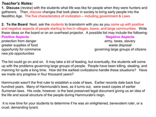 Teacher’s Notes:
1. Discuss (review) with the students what life was like for people when they were hunters and
gatherers. Then, discuss changes that took place in society to bring early people into the
Neolithic Age. The five characteristics of civilization – including government & Laws
2. To the Board Next, ask the students to brainstorm with you as you come up with positive
and negative aspects of people starting to live in villages, towns, and large communities. Write
these ideas on the board or on an overhead projector. A possible list may include the following:
Positive Aspects Negative Aspects
protection from danger army, taxes, slavery
greater supplies of food waste disposal
opportunity for commerce governing large groups of citizens
new job opportunities.
The list could go on and on. It may take a bit of leading, but eventually, the students will come
up with the problems governing large groups of people. People have been killing, stealing, and
maiming for quite a long time. How did the earliest civilizations handle these situations? Have
we made any progress in four thousand years?
Hammurabi wasn't the first ruler to establish a code of laws. Earlier records date back four
hundred years. Many of Hammurabi's laws, as it turns out, were exact copies of earlier
Sumerian laws. His code, however, is the best preserved legal document giving us an idea of
the life and social structure of the people during Hammurabi's reign.
It is now time for your students to determine if he was an enlightened, benevolent ruler, or a
cruel, demanding tyrant.
 