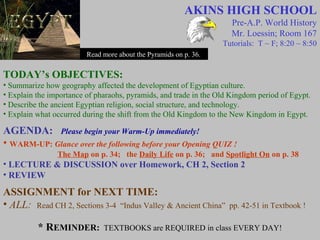 AKINS HIGH SCHOOL
Pre-A.P. World History
Mr. Loessin; Room 167
Tutorials: T ~ F; 8:20 ~ 8:50
Read more about the Pyramids on p. 36.
TODAY’s OBJECTIVES:
• Summarize how geography affected the development of Egyptian culture.
• Explain the importance of pharaohs, pyramids, and trade in the Old Kingdom period of Egypt.
• Describe the ancient Egyptian religion, social structure, and technology.
• Explain what occurred during the shift from the Old Kingdom to the New Kingdom in Egypt.
AGENDA: Please begin your Warm-Up immediately!
• WARM-UP: Glance over the following before your Opening QUIZ !
The Map on p. 34; the Daily Life on p. 36; and Spotlight On on p. 38
• LECTURE & DISCUSSION over Homework, CH 2, Section 2
• REVIEW
ASSIGNMENT for NEXT TIME:
• ALL: Read CH 2, Sections 3-4 “Indus Valley & Ancient China” pp. 42-51 in Textbook !
* REMINDER: TEXTBOOKS are REQUIRED in class EVERY DAY!
 