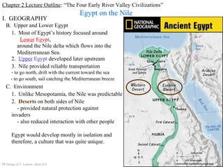 Chapter 2 Lecture Outline: “The Four Early River Valley Civilizations”
Egypt on the Nile
B. Upper and Lower Egypt
I. GEOGRAPHY
1. Most of Egypt’s history focused around
Lower Egypt,
around the Nile delta which flows into the
Mediterranean Sea.
2. Upper Egypt developed later upstream
3. Nile provided reliable transportation
- to go north, drift with the current toward the sea
- to go south, sail catching the Mediterranean breeze
C. Environment
1. Unlike Mesopotamia, the Nile was predictable
2. Deserts on both sides of Nile
- provided natural protection against
invaders
- also reduced interaction with other people
Egypt would develop mostly in isolation and
therefore, a culture that was quite unique.
PP Design of T. Loessin; Akins H.S.
 