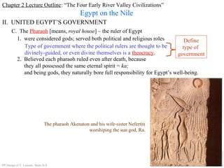 Chapter 2 Lecture Outline: “The Four Early River Valley Civilizations”
Egypt on the Nile
II. UNITED EGYPT’S GOVERNMENT
C. The Pharaoh [means, royal house] – the ruler of Egypt
1. were considered gods; served both political and religious roles
Type of government where the political rulers are thought to be
divinely-guided, or even divine themselves is a theocracy.
Define
type of
government
2. Believed each pharaoh ruled even after death, because
they all possessed the same eternal spirit = ka;
and being gods, they naturally bore full responsibility for Egypt’s well-being.
The pharaoh Akenaton and his wife-sister Nefertiti
worshiping the sun god, Ra.
PP Design of T. Loessin; Akins H.S.
 