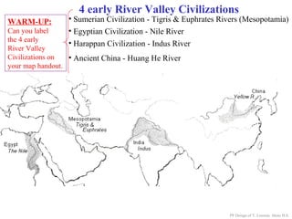 4 early River Valley Civilizations
• Ancient China - Huang He River
PP Design of T. Loessin; Akins H.S.
WARM-UP:
Can you label
the 4 early
River Valley
Civilizations on
your map handout.
• Sumerian Civilization - Tigris & Euphrates Rivers (Mesopotamia)
• Egyptian Civilization - Nile River
• Harappan Civilization - Indus River
 