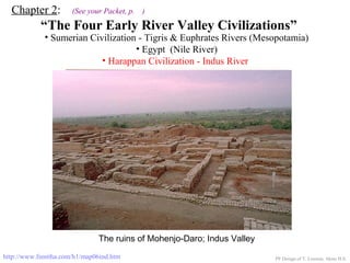 Chapter 2: (See your Packet, p. )
“The Four Early River Valley Civilizations”
• Sumerian Civilization - Tigris & Euphrates Rivers (Mesopotamia)
• Egypt (Nile River)
PP Design of T. Loessin; Akins H.S.
ENTER
• Harappan Civilization - Indus River
http://www.fsmitha.com/h1/map06ind.htm
The ruins of Mohenjo-Daro; Indus Valley
 