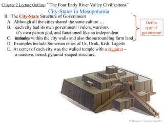 Chapter 2 Lecture Outline: “The Four Early River Valley Civilizations”
City-States in Mesopotamia
II. The City-State Structure of Government
A. Although all the cities shared the same culture …
B. each city had its own government / rulers, warriors,
it’s own patron god, and functioned like an independent
countryC. includes within the city walls and also the surrounding farm land
D. Examples include Sumerian cities of Ur, Uruk, Kish, Lagesh
E. At center of each city was the walled temple with a ziggurat –
a massive, tiered, pyramid-shaped structure.
PP Design of T. Loessin; Akins H.S.
Define
type of
government
 