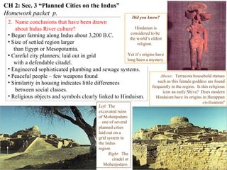 CH 2: Sec. 3 “Planned Cities on the Indus”
Homework packet p.
2. Name conclusions that have been drawn
about Indus River culture?
Indus Harappan script has not been
deciphered.
This means basic questions about
the people who created this highly
complex culture
are still unanswered.
Left: The
excavated ruins
of Mohenjodaro
– one of several
planned cities
laid out on a
grid system in
the Indus
region.
Right: The
citadel at
Mohenjodaro.
• Began farming along Indus about 3,200 B.C.
• Size of settled region larger
than Egypt or Mesopotamia.
• Careful city planners; laid out in grid
with a defendable citadel.
• Engineered sophisticated plumbing and sewage systems.
• Peaceful people – few weapons found
• Similarity in housing indicates little differences
between social classes.
• Religious objects and symbols clearly linked to Hinduism.
Typical Harappan dwellling
Above: Terracota household statues
such as this female goddess are found
frequently in the region. Is this religious
icon an early Shiva? Does modern
Hinduism have its origins in Harappan
civilization?
Did you know?
Hinduism is
considered to be
the world’s oldest
religion.
Yet it’s origins have
long been a mystery.
 