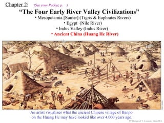 Chapter 2: (See your Packet, p. )
“The Four Early River Valley Civilizations”
• Mesopotamia [Sumer] (Tigris & Euphrates Rivers)
• Egypt (Nile River)
PP Design of T. Loessin; Akins H.S.
ENTER
• Indus Valley (Indus River)
• Ancient China (Huang He River)
A Chinese junk on the Huang He today.
An artist visualizes what the ancient Chinese village of Banpo
on the Huang He may have looked like over 4,000 years ago.
 