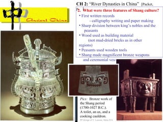 2. What were three features of Shang culture?
• First written records
- calligraphy writing and paper making
• Sharp division between king’s nobles and the
peasants
• Wood used as building material
(not mud-dried bricks as in other
regions)
• Peasants used wooden tools
• Shang made magnificent bronze weapons
and ceremonial vessels
CH 2: “River Dynasties in China” [Packet,
p. ]
PP Design of T. Loessin; Akins H.S.
Pics: Bronze work of
the Shang period
(1700-1027 B.C.).
A toilet, an ax, and a
cooking cauldron.
 