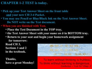 To learn without thinking is fruitless;
To think without learning is dangerous.
Confucius – “Lun Yu” Chap. 2
CHAPTER 1-2 TEST is today.
• Pick up your Test Answer Sheet on the front table
and your new CH 3-4 Packet.
• You may use Pencil or Blue/Black Ink on the Test Answer Sheet.
Do NOT write on the Test document.
• When you are finished with Test,
• Place the Test Document in the TOP tray,
• the Test Answer Sheet with your name on it in BOTTOM tray.
• Return to your seat and begin your homework assignment
for tomorrow:
Read CH 3,
Sections 1 and 2
in the textbook.
Thanks,
have a great Monday!
 