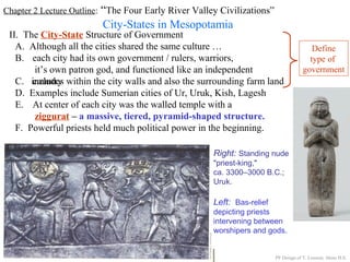 Chapter 2 Lecture Outline: “The Four Early River Valley Civilizations”
City-States in Mesopotamia
II. The City-State Structure of Government
A. Although all the cities shared the same culture …
B. each city had its own government / rulers, warriors,
it’s own patron god, and functioned like an independent
countryC. includes within the city walls and also the surrounding farm land
D. Examples include Sumerian cities of Ur, Uruk, Kish, Lagesh
E. At center of each city was the walled temple with a
ziggurat – a massive, tiered, pyramid-shaped structure.
PP Design of T. Loessin; Akins H.S.
F. Powerful priests held much political power in the beginning.
Right: Standing nude
"priest-king,"
ca. 3300–3000 B.C.;
Uruk.
Left: Bas-relief
depicting priests
intervening between
worshipers and gods.
Define
type of
government
 