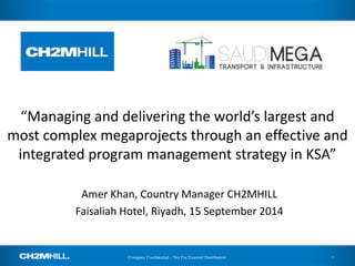 Company Confidential – Not For External Distribution 
“Managing and delivering the world’s largest and most complex megaprojects through an effective and integrated program management strategy in KSA” 
Amer Khan, Country Manager CH2MHILL 
Faisaliah Hotel, Riyadh, 15 September 2014 
1  
