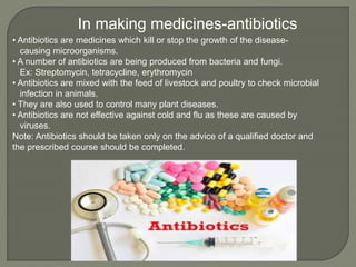• Antibiotics are medicines which kill or stop the growth of the disease-
causing microorganisms.
• A number of antibiotics are being produced from bacteria and fungi.
Ex: Streptomycin, tetracycline, erythromycin
• Antibiotics are mixed with the feed of livestock and poultry to check microbial
infection in animals.
• They are also used to control many plant diseases.
• Antibiotics are not effective against cold and flu as these are caused by
viruses.
Note: Antibiotics should be taken only on the advice of a qualified doctor and
the prescribed course should be completed.
In making medicines-antibiotics
 