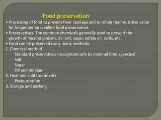 Food preservation
• Processing of food to prevent their spoilage and to retain their nutritive value
for longer period is called food preservation.
• Preservatives: The common chemicals generally used to prevent the
growth of microorganisms. Ex: salt, sugar, edible oil, acids, etc.
• Food can be preserved using many methods:
1. Chemical method
Standard preservatives (recognized safe by national food agencies)
Salt
Sugar
Oil and Vinegar
2. Heat and cold treatments
Pasteurization
3. Storage and packing
 