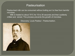 Pasteurised milk can be consumed without boiling as it is free from harmful
microbes.
Milk is heated to about 70°C for 15 to 30 seconds and then suddenly
chilled and stored. This process prevents the growth of microbes.
Pasteurisation
Discovery: Louis Pasteur - Pasteurisation.
 