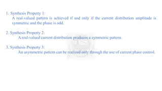 1. Synthesis Property 1:
A real-valued pattern is achieved if and only if the current distribution amplitude is
symmetric and the phase is odd.
2. Synthesis Property 2:
A real-valued current distribution produces a symmetric pattern.
3. Synthesis Property 3:
An asymmetric pattern can be realized only through the use of current phase control.
 