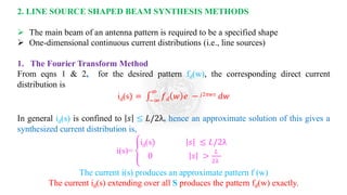 2. LINE SOURCE SHAPED BEAM SYNTHESIS METHODS
➢ The main beam of an antenna pattern is required to be a specified shape
➢ One-dimensional continuous current distributions (i.e., line sources)
1. The Fourier Transform Method
From eqns 1 & 2, for the desired pattern fd(w), the corresponding direct current
distribution is
id(s) = ‫׬‬
−∞
∞
𝑓𝑑 𝑤 𝑒 − 𝑗2𝜋𝑤𝑠 𝑑𝑤
In general id(s) is confined to 𝑠 ≤ 𝐿/2λ, hence an approximate solution of this gives a
synthesized current distribution is,
i(s)= ቐ
id(s) 𝑠 ≤ 𝐿/2λ
0 𝑠 >
𝐿
2λ
The current i(s) produces an approximate pattern f (w)
The current id(s) extending over all S produces the pattern fd(w) exactly.
 