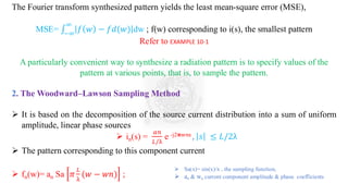 The Fourier transform synthesized pattern yields the least mean-square error (MSE),
MSE= ‫׬‬
−∞
∞
𝑓 𝑤 − 𝑓𝑑(𝑤) dw ; f(w) corresponding to i(s), the smallest pattern
Refer to EXAMPLE 10-1
A particularly convenient way to synthesize a radiation pattern is to specify values of the
pattern at various points, that is, to sample the pattern.
2. The Woodward–Lawson Sampling Method
➢ It is based on the decomposition of the source current distribution into a sum of uniform
amplitude, linear phase sources
➢ in(s) =
𝑎𝑛
𝐿/λ
e -j2𝛑wns , 𝑠 ≤ 𝐿/2λ
➢ The pattern corresponding to this component current
➢ fn(w)= an Sa 𝜋
𝐿
λ
(𝑤 − 𝑤𝑛) ;
➢ Sa(x)= sin(x)/x , the sampling function,
➢ an & wn current component amplitude & phase coefficients
 