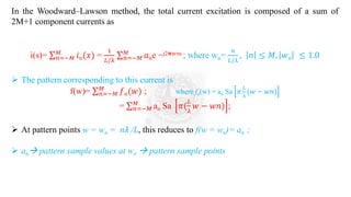 In the Woodward–Lawson method, the total current excitation is composed of a sum of
2M+1 component currents as
i(s)= σ𝑛=−𝑀
𝑀
𝑖𝑛(𝑥) =
1
𝐿/λ
σ𝑛=−𝑀
𝑀
𝑎𝑛e −j2𝛑wns ; where wn=
𝑛
𝐿/λ
, 𝑛 ≤ 𝑀, 𝑤𝑛 ≤ 1.0
➢ The pattern corresponding to this current is
f(w)= σ𝑛=−𝑀
𝑀
𝑓𝑛(𝑤) ; where fn(w) = an Sa 𝜋
𝐿
λ
(𝑤 − 𝑤𝑛)
= σ𝑛=−𝑀
𝑀
an Sa 𝜋(
𝐿
λ
𝑤 − 𝑤𝑛) ;
➢ At pattern points w = wn = n𝜆 /L, this reduces to f(w = wn)= an ;
➢ an→ pattern sample values at wn → pattern sample points
 