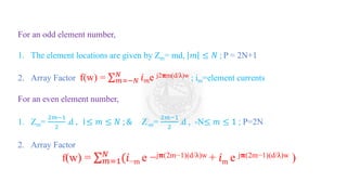 For an odd element number,
1. The element locations are given by Zm= md, 𝑚 ≤ 𝑁 ; P = 2N+1
2. Array Factor f(w) = σ𝑚=−𝑁
𝑁
𝑖𝑚e j2𝛑m(d/λ)w ; im=element currents
For an even element number,
1. Zm=
2𝑚−1
2
.d , 1≤ 𝑚 ≤ 𝑁 ; & Z-m=
2𝑚−1
2
.d , -N≤ 𝑚 ≤ 1 ; P=2N
2. Array Factor
f(w) = σ𝑚=1
𝑁
(𝑖−m e −j𝛑(2m−1)(d/λ)w + 𝑖m e j𝛑(2m−1)(d/λ)w )
 