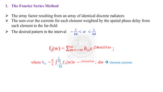 1. The Fourier Series Method
➢ The array factor resulting from an array of identical discrete radiators
➢ The sum over the currents for each element weighted by the spatial phase delay from
each element to the far-field
➢ The desired pattern in the interval −
λ
𝟐𝒅
< 𝑤 <
λ
𝟐𝒅
fd(w) = σ𝑚=−∞
∞
𝑏𝑚e j2𝛑m(d/λ)w ;
where bm =
𝑑
λ
‫׬‬
−
λ
𝟐𝒅
λ
𝟐𝒅
𝑓𝑑 𝑤 𝑒 − 𝑗2𝜋m(d/λ)𝑤 ; 𝑑𝑤 → element currents
 