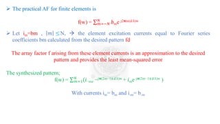 ➢ The practical AF for finite elements is
f(w) = σ𝑚=−𝑁
𝑁
𝑏𝑚e j2𝛑m(d/λ)w
➢ Let im=bm , 𝑚 ≤N, → the element excitation currents equal to Fourier series
coefficients bm calculated from the desired pattern fd
The array factor f arising from these element currents is an approximation to the desired
pattern and provides the least mean-squared error
The synthesized pattern;
f(w) = σ𝑚=1
𝑁
(𝑖−me −j𝛑(2m−1)(d/λ)w + 𝑖me j𝛑(2m−1)(d/λ)w )
With currents im= bm and i-m= b-m
 