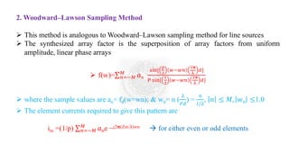 2. Woodward–Lawson Sampling Method
➢ This method is analogous to Woodward–Lawson sampling method for line sources
➢ The synthesized array factor is the superposition of array factors from uniform
amplitude, linear phase arrays
➢ f(w)=σ𝑛=−𝑀
𝑀
𝑎𝑛
sin[
𝑝
2
𝑤−𝑤𝑛
2𝛑
λ
𝑑]
P sin[
1
2
𝑤−𝑤𝑛
2𝛑
λ
𝑑]
➢ where the sample values are an= fd(w=wn); & wn= n (
λ
𝑃𝑑
) =
𝑛
𝑙/λ
, 𝑛 ≤ 𝑀, 𝑤𝑛 ≤1.0
➢ The element currents required to give this pattern are
im =(1/p) σ𝑛=−𝑀
𝑀
𝑎𝑛e −j2𝛑(Zm/λ)wn → for either even or odd elements
 