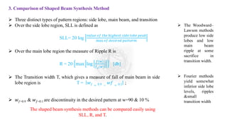 3. Comparison of Shaped Beam Synthesis Method
➢ Three distinct types of pattern regions: side lobe, main beam, and transition
➢ Over the side lobe region, SLL is defined as
SLL= 20 log
𝑣𝑎𝑙𝑢𝑒 𝑜𝑓 𝑡ℎ𝑒 ℎ𝑖𝑔ℎ𝑒𝑠𝑡 𝑠𝑖𝑑𝑒 𝑙𝑜𝑏𝑒 𝑝𝑒𝑎𝑘
max 𝑜𝑓 𝑑𝑒𝑠𝑖𝑟𝑒𝑑 𝑝𝑎𝑡𝑡𝑒𝑟𝑚
➢ Over the main lobe region the measure of Ripple R is
R = 20 max log
𝑓(𝑤)
𝑓𝑑(𝑤)
[db]
➢ The Transition width T, which gives a measure of fall of main beam in side
lobe region is T = 𝑤𝑓 = 0.9 −
𝑤𝑓 = 0.1 ;
➢ 𝑤𝑓=0.9 & 𝑤𝑓=0.1 are discontinuity in the desired pattern at w=90 & 10 %
The shaped beam synthesis methods can be compared easily using
SLL, R, and T.
➢ The Woodward–
Lawson methods
produce low side
lobes and low
main beam
ripple at some
sacrifice in
transition width.
➢ Fourier methods
yield somewhat
inferior side lobe
levels, ripples
&small
transition width
 