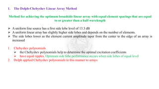 1. The Dolph-Chebyshev Linear Array Method
Method for achieving the optimum broadside linear array with equal element spacings that are equal
to or greater than a half-wavelength
➢ A uniform line source has a first side lobe level of 13.3 dB
➢ A uniform linear array has slightly higher side lobes and depends on the number of elements.
➢ The side lobes lower as the element current amplitude taper from the center to the edge of an array is
increased
1. Chebyshev polynomials
➢ the Chebyshev polynomials help to determine the optimal excitation coefficients
➢ have equal ripples. Optimum side lobe performance occurs when side lobes of equal level
2. Dolph applied Chebyshev polynomials in this manner to arrays
 